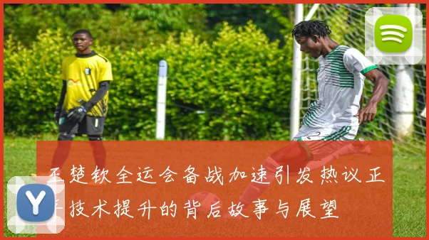 王楚钦全运会备战加速引发热议正手技术提升的背后故事与展望