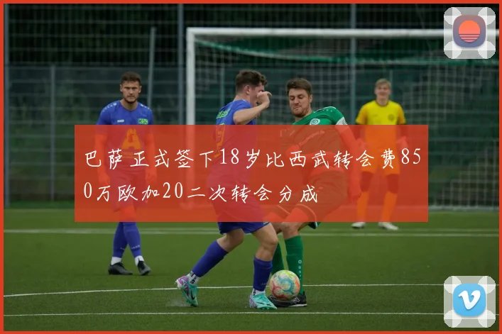 巴萨正式签下18岁比西武转会费850万欧加20二次转会分成