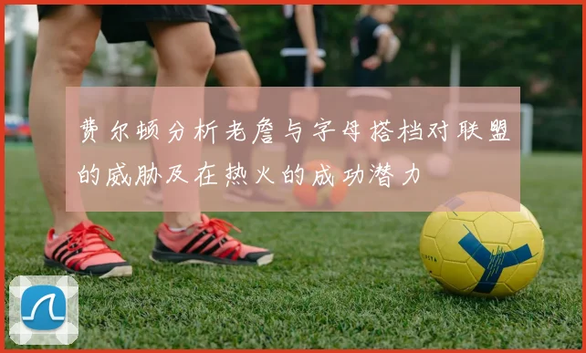费尔顿分析老詹与字母搭档对联盟的威胁及在热火的成功潜力