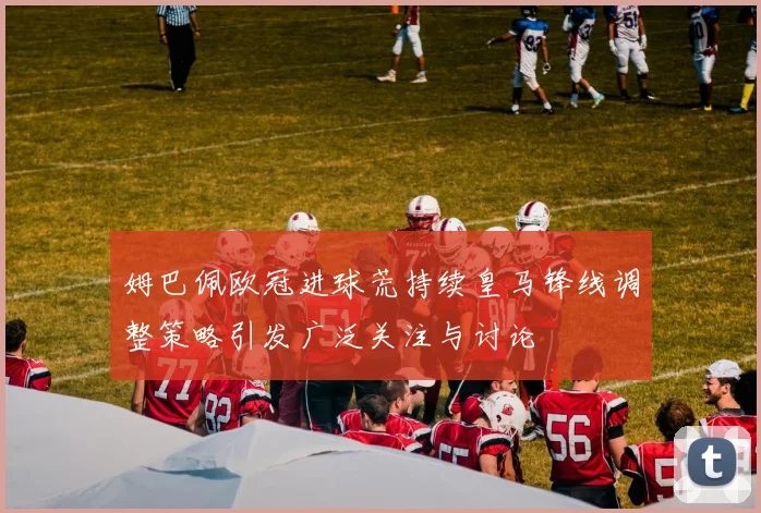 姆巴佩欧冠进球荒持续皇马锋线调整策略引发广泛关注与讨论